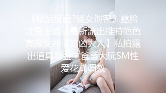 《极品反差?骚女泄密》露脸才是王道！最新流出推特绝色高颜女神【奶凶大人】私拍露出道具与金主爸爸大玩SM性爱花式调教