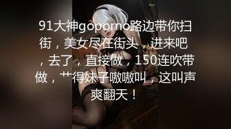 91大神goporno路边带你扫街，美女尽在街头，进来吧 ，去了，直接做，150连吹带做，艹得妹子嗷嗷叫，这叫声爽翻天！