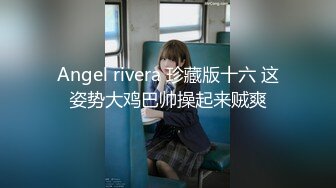 Angel rivera 珍藏版十六 这姿势大鸡巴帅操起来贼爽