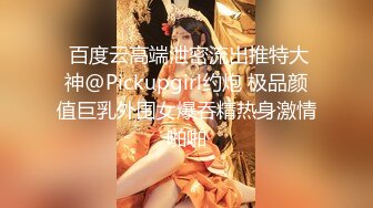  百度云高端泄密流出推特大神@Pickupgirl约炮 极品颜值巨乳外围女爆吞精热身激情啪啪