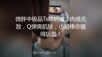 微胖中极品Ts韩明曦：肉感无敌，Q弹爽肌肤，小短棒你值得玩耍！