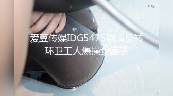 爱豆传媒IDG5475剧情反转环卫工人爆操女婊子