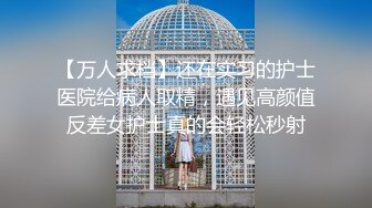 【万人求档】还在实习的护士医院给病人取精，遇见高颜值反差女护士真的会轻松秒射