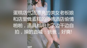 蛋糕店气质漂亮的美女老板娘和店里做蛋糕的师傅酒店偷情啪啪，道具都用上了边干边自拍，操的直喊：爸爸，好爽!