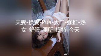 夫妻-换妻-Pua-大二-强推-熟女-舒服-厕所-模特-今天