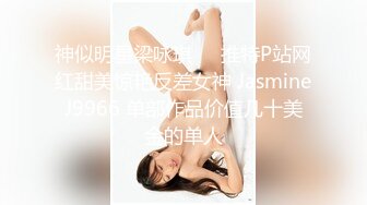 神似明星梁咏琪☀️推特P站网红甜美惊艳反差女神 JasmineJ9966 单部作品价值几十美金的单人