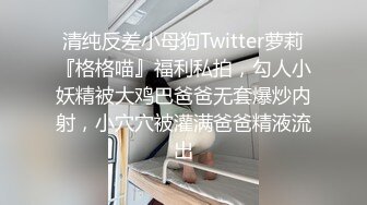 清纯反差小母狗Twitter萝莉『格格喵』福利私拍，勾人小妖精被大鸡巴爸爸无套爆炒内射，小穴穴被灌满爸爸精液流出