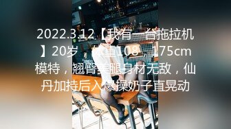 2022.3.12【我有一台拖拉机】20岁，体重108，175cm模特，翘臀美腿身材无敌，仙丹加持后入爆操奶子直晃动