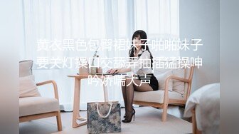 黄衣黑色包臀裙妹子啪啪妹子要关灯操口交舔弄抽插猛操呻吟娇喘大声