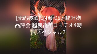 [无码破解]ENKI-057 嘔吐物品評会 超良質ゲロマチオ4時間スペシャル2