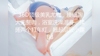  36D顶级美乳尤物，腰细胸大无赘肉，浴室洗澡湿身，揉搓两个打车灯，翘起屁股小露BB