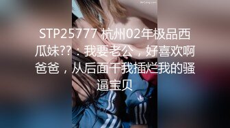 STP25777 杭州02年极品西瓜妹??：我要老公，好喜欢啊爸爸，从后面干我插烂我的骚逼宝贝