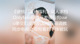 《硬核??重磅福利》众人求档Onlyfans极品反差骚母狗sseu拳交肛交炮机潮喷极限调教同步电视让母狗看到下体被玩