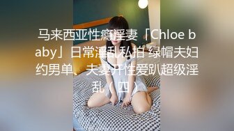 马来西亚性瘾淫妻「Chloe baby」日常淫乱私拍 绿帽夫妇约男单、夫妻开性爱趴超级淫乱（四）