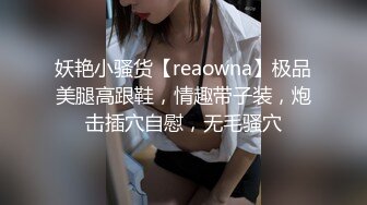 妖艳小骚货【reaowna】极品美腿高跟鞋，情趣带子装，炮击插穴自慰，无毛骚穴