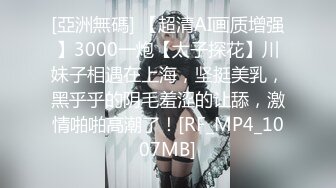 [亞洲無碼] 【超清AI画质增强】3000一炮【太子探花】川妹子相遇在上海，坚挺美乳，黑乎乎的阴毛羞涩的让舔，激情啪啪高潮了！[RF_MP4_1007MB]