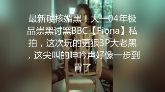 最新硬核媚黑！大一04年极品崇黑讨黑BBC【Fiona】私拍，这次玩的更狠3P大老黑，这尖叫的呻吟声好像一步到胃了