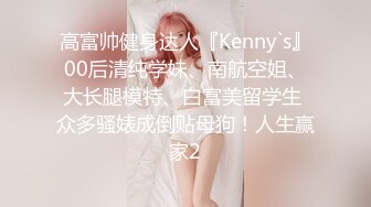 高富帅健身达人『Kenny`s』00后清纯学妹、南航空姐、大长腿模特、白富美留学生 众多骚婊成倒贴母狗！人生赢家2