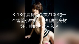 8-18牛屌探花今夜2100约一个害羞小姑娘，长相清纯身材好，呻吟声让人入迷