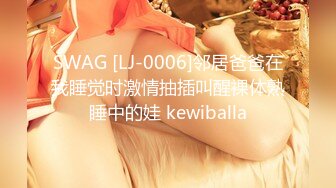 SWAG [LJ-0006]邻居爸爸在我睡觉时激情抽插叫醒裸体熟睡中的娃 kewiballa